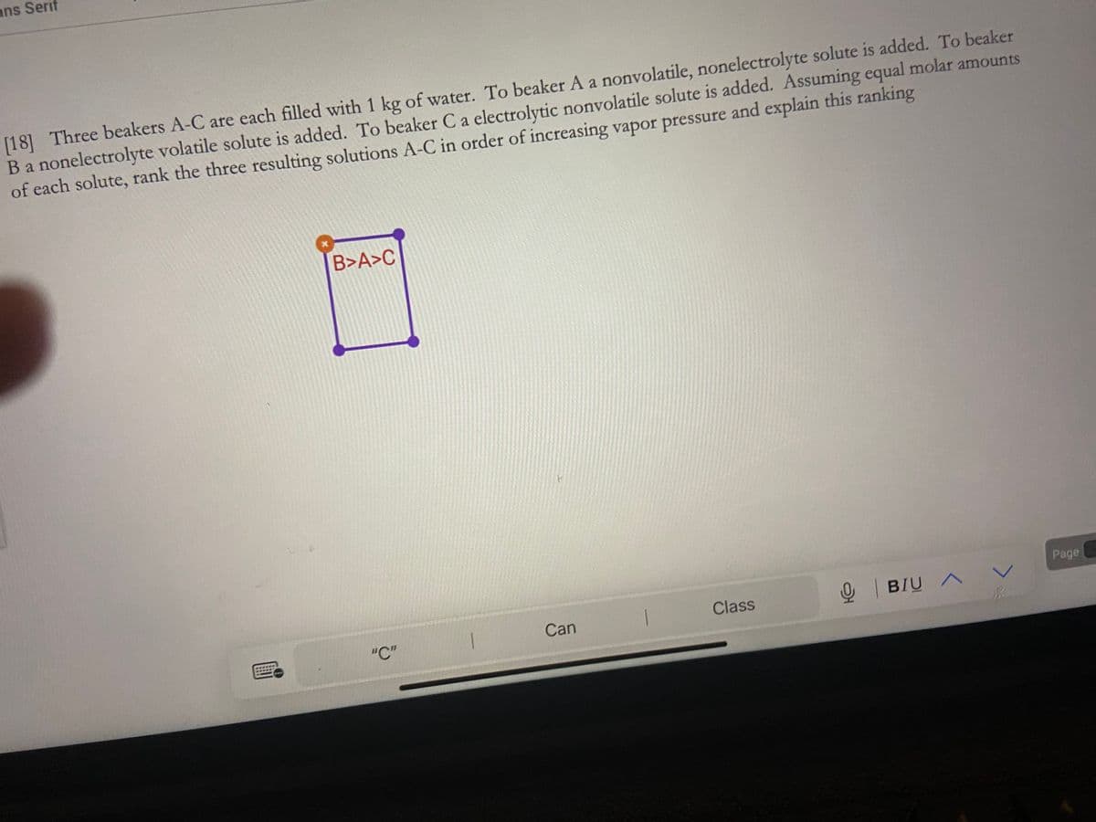 ans Serif
[18] Three beakers A-C are each filled with 1 kg of water. To beaker A a nonvolatile, nonelectrolyte solute is added. To beaker
B a nonelectrolyte volatile solute is added. To beaker C a electrolytic nonvolatile solute is added. Assuming equal molar amounts
of each solute, rank the three resulting solutions A-C in order of increasing vapor pressure and explain this ranking
B>A>C
"C"
P
Can
Class
오
BIU A
V
Page