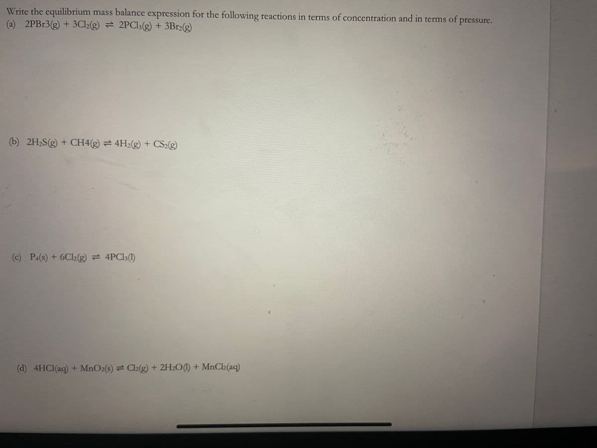 Write the equilibrium mass balance expression for the following reactions in terms of concentration and in terms of pressure.
(a) 2PBr3(g) + 3Cl2(g) 2PC13(g) + 3Br2(g)
(b) 2H₂S(g) + CH4(g) 4H2(g) + CS2(g)
(c) P4(s) + 6C12(g) = 4PC13(1)
(d) 4HCl(aq) + MnO2(s) = Cl2(g) + 2H2O(1) + MnCl₂(aq)