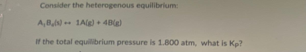 Consider the heterogenous equilibrium:
A, B,(s) + 1A(g) + 4B(g)
If the total equilibrium pressure is 1.800 atm, what is Kp?