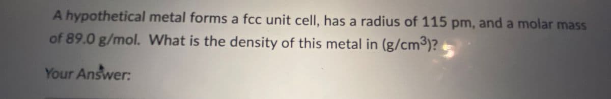 A hypothetical metal forms a fcc unit cell, has a radius of 115 pm, and a molar mass
of 89.0 g/mol. What is the density of this metal in (g/cm³)?
Your Answer: