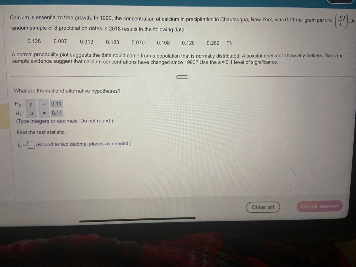 Calcium is essential to tree growth. In 1990, the concentration of calcium in precipitation in Chautauqua, New York, was 0.11 milligram per liter
random sample of 8 precipitation dates in 2018 results in the following data:
0.126
0.087
to
0.313
=
0.183
What are the null and alternative hypotheses?
Ho:
μ
0.11
H₁: H #
0.11
(Type integers or decimals. Do not round.)
Find the test statistic.
0.070
A normal probability plot suggests the data could come from a population that is normally distributed. A boxplot does not show any outliers. Does the
sample evidence suggest that calcium concentrations have changed since 1990? Use the a=0.1 level of significance.
(Round to two decimal places as needed.)
0.108
0.120
0.262
mg
Clear all
Check answer
A