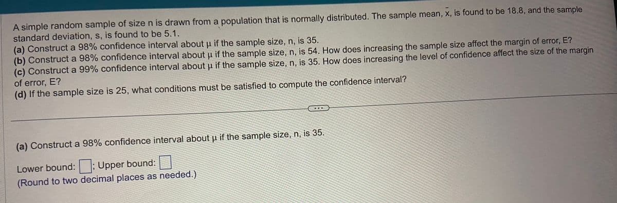 A simple random sample of size n is drawn from a population that is normally distributed. The sample mean, x, is found to be 18.8, and the sample
standard deviation, s, is found to be 5.1.
(a) Construct a 98% confidence interval about u if the sample size, n, is 35.
(b) Construct a 98% confidence interval about µ if the sample size, n, is 54. How does increasing the sample size affect the margin of error, E?
(c) Construct a 99% confidence interval about u if the sample size, n, is 35. How does increasing the level of confidence affect the size of the margin
of error, E?
(d) If the sample size is 25, what conditions must be satisfied to compute the confidence interval?
(a) Construct a 98% confidence interval about μ if the sample size, n, is 35.
Lower bound:; Upper bound:
(Round to two decimal places as needed.)