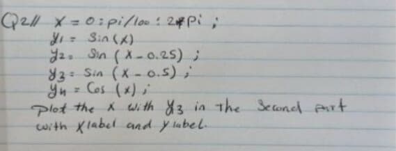 Q2/1 x = 0: pi/100 : 2 Pi;
Y₁ =
Sin(x)
2. Sin (X-0.25);
93: Sin (X-0.5);
ун
Y₁ = Cos (x);
plot the x with 13 in the Second part
with Klabel and y label.