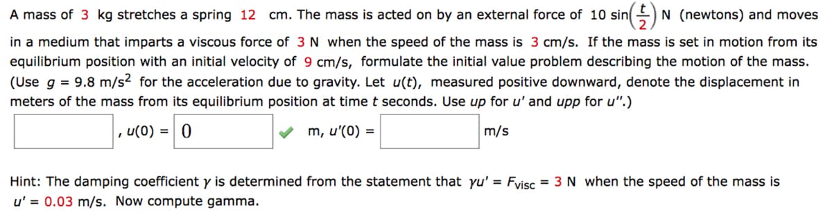 (†) ₁ N (newtons) and moves
A mass of 3 kg stretches a spring 12 cm. The mass is acted on by an external force of 10 sin
in a medium that imparts a viscous force of 3 N when the speed of the mass is 3 cm/s. If the mass is set in motion from its
equilibrium position with an initial velocity of 9 cm/s, formulate the initial value problem describing the motion of the mass.
(Use g = 9.8 m/s2 for the acceleration due to gravity. Let u(t), measured positive downward, denote the displacement in
meters of the mass from its equilibrium position at time t seconds. Use up for u' and upp for u".)
m, u'(0) =
m/s
I
u(0) = 0
Hint: The damping coefficient y is determined from the statement that yu' = Fvisc = 3 N when the speed of the mass is
u' = 0.03 m/s. Now compute gamma.