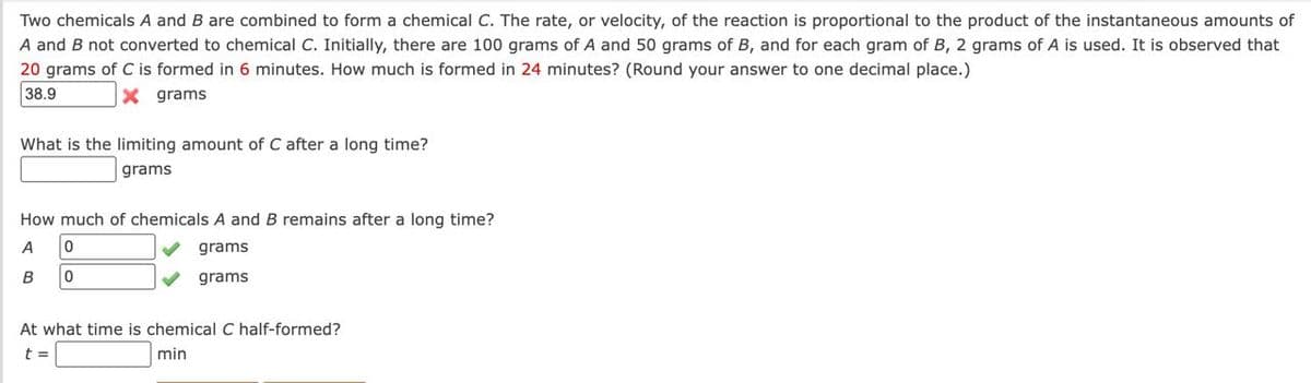 Two chemicals A and B are combined to form a chemical C. The rate, or velocity, of the reaction is proportional to the product of the instantaneous amounts of
A and B not converted to chemical C. Initially, there are 100 grams of A and 50 grams of B, and for each gram of B, 2 grams of A is used. It is observed that
20 grams of C is formed in 6 minutes. How much is formed in 24 minutes? (Round your answer to one decimal place.)
38.9
X grams
What is the limiting amount of C after a long time?
grams
How much of chemicals A and B remains after a long time?
A 0
grams
grams
B
0
At what time is chemical C half-formed?
t =
min