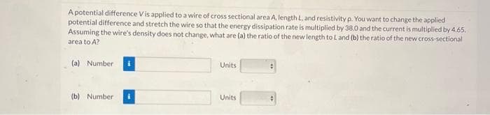 A potential difference Vis applied to a wire of cross sectional area A, length L, and resistivity p. You want to change the applied
potential difference and stretch the wire so that the energy dissipation rate is multiplied by 38.0 and the current is multiplied by 4.65.
Assuming the wire's density does not change, what are (a) the ratio of the new length to L and (b) the ratio of the new cross-sectional
area to A?
(a) Number i
(b) Number i
Units
Units