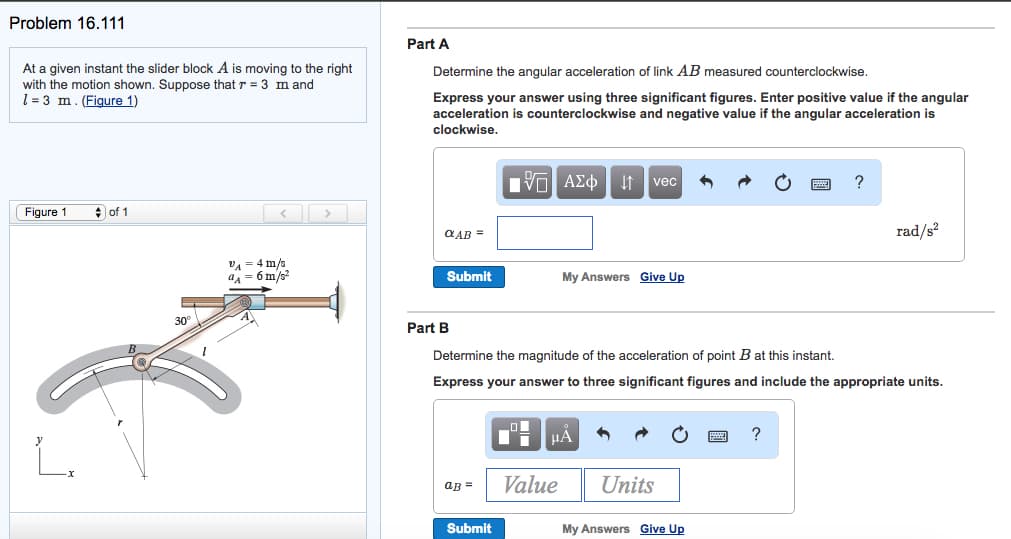 Problem 16.111
At a given instant the slider block A is moving to the right
with the motion shown. Suppose that r = 3 m and
1-3 m. (Figure 1)
Figure 1
of 1
30°
1
VA 4 m/s
a₁ = 6 m/s²
Part A
Determine the angular acceleration of link AB measured counterclockwise.
Express your answer using three significant figures. Enter positive value if the angular
acceleration is counterclockwise and negative value if the angular acceleration is
clockwise.
QAB =
Submit
Part B
QB =
Submit
AEO vec
My Answers Give Up
Determine the magnitude of the acceleration of point B at this instant.
Express your answer to three significant figures and include the appropriate units.
Value
μA
Units
?
My Answers Give Up
rad/s²