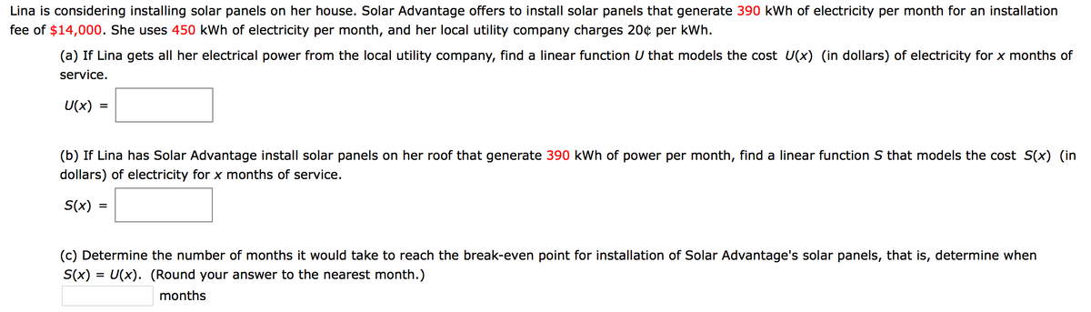 Lina is considering installing solar panels on her house. Solar Advantage offers to install solar panels that generate 390 kWh of electricity per month for an installation
fee of $14,000. She uses 450 kWh of electricity per month, and her local utility company charges 20¢ per kWh.
(a) If Lina gets all her electrical power from the local utility company, find a linear function U that models the cost U(x) (in dollars) of electricity for x months of
service.
U(x)
=
(b) If Lina has Solar Advantage install solar panels on her roof that generate 390 kWh of power per month, find a linear function S that models the cost S(x) (in
dollars) of electricity for x months of service.
S(x)
%3D
(c) Determine the number of months it would take to reach the break-even point for installation of Solar Advantage's solar panels, that is, determine when
S(x) = U(x). (Round your answer to the nearest month.)
months
