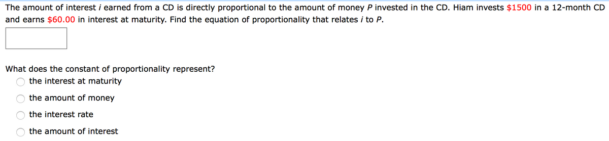 The amount of interest i earned from a CD is directly proportional to the amount of money P invested in the CD. Hiam invests $1500 in a 12-month CD
and earns $60.00 in interest at maturity. Find the equation of proportionality that relates i to P.
What does the constant of proportionality represent?
the interest at maturity
the amount of money
the interest rate
the amount of interest
