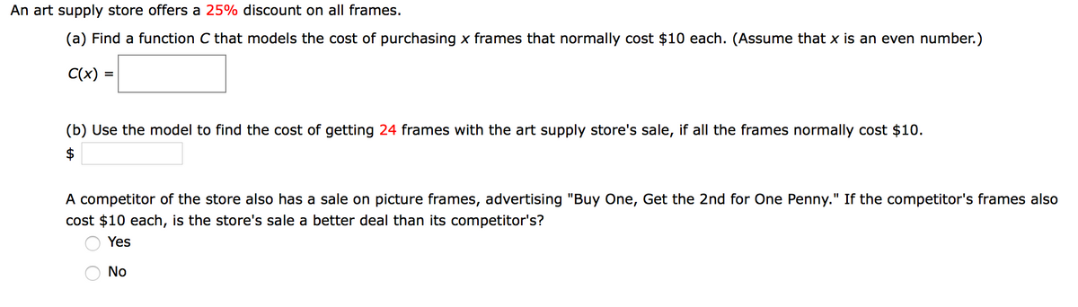 An art supply store offers a 25% discount on all frames.
(a) Find a function C that models the cost of purchasing x frames that normally cost $10 each. (Assume that x is an even number.)
C(x) =
(b) Use the model to find the cost of getting 24 frames with the art supply store's sale, if all the frames normally cost $10.
$
A competitor of the store also has a sale on picture frames, advertising "Buy One, Get the 2nd for One Penny." If the competitor's frames also
cost $10 each, is the store's sale a better deal than its competitor's?
I3D
Yes
No
