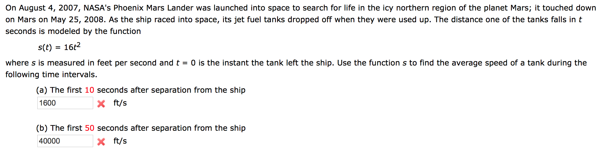 On August 4, 2007, NASA's Phoenix Mars Lander was launched into space to search for life in the icy northern region of the planet Mars; it touched dowr
on Mars on May 25, 2008. As the ship raced into space, its jet fuel tanks dropped off when they were used up. The distance one of the tanks falls in t
seconds is modeled by the function
s(t) = 16t2
where s is measured in feet per second and t = 0 is the instant the tank left the ship. Use the function s to find the average speed of a tank during the
following time intervals.
(a) The first 10 seconds after separation from the ship
1600
X ft/s
(b) The first 50 seconds after separation from the ship
40000
X ft/s
