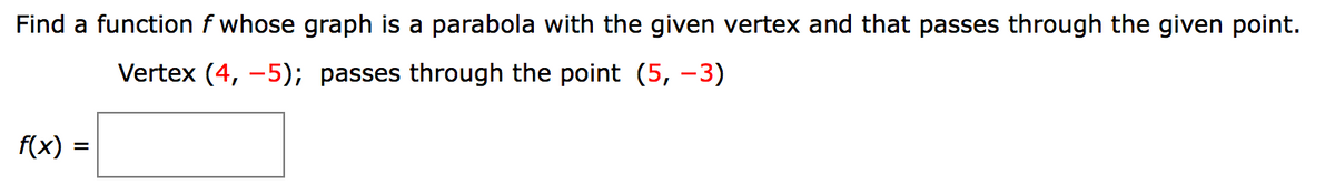 Find a function f whose graph is a parabola with the given vertex and that passes through the given point.
Vertex (4, -5); passes through the point (5, –3)
f(x)
