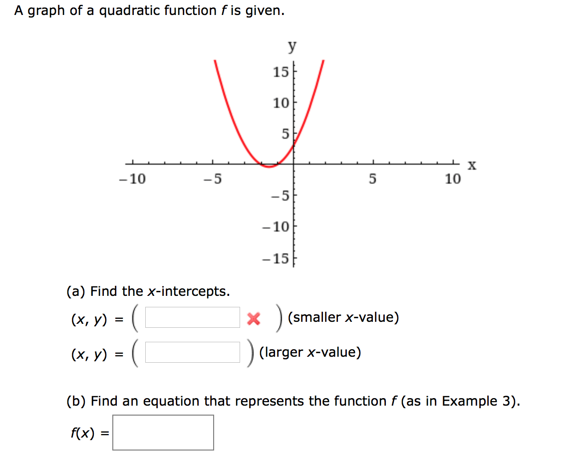 A graph of a quadratic function f is given.
y
15
10
5
- 10
-5
5
10
-5
- 10
- 15
(a) Find the x-intercepts.
(х, у) 3D (
X ) (smaller x-value)
(х, у) %3D
(larger x-value)
(b) Find an equation that represents the function f (as in Example 3).
f(x) =
