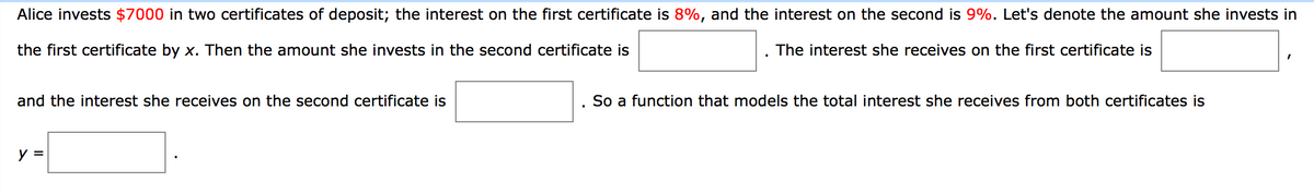 Alice invests $7000 in two certificates of deposit; the interest on the first certificate is 8%, and the interest on the second is 9%. Let's denote the amount she invests in
the first certificate by x. Then the amount she invests in the second certificate is
The interest she receives on the first certificate is
and the interest she receives on the second certificate is
So a function that models the total interest she receives from both certificates is
y =
