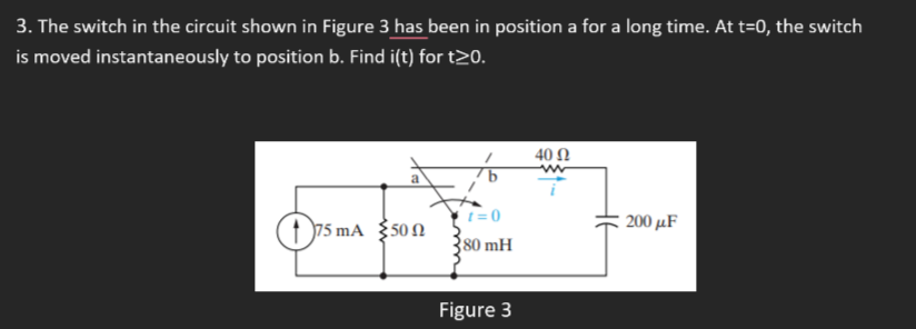 3. The switch in the circuit shown in Figure 3 has been in position a for a long time. At t=0, the switch
is moved instantaneously to position b. Find i(t) for t20.
40 Ω
t = 0
200 μF
75 mA $50N
80 mH
Figure 3
