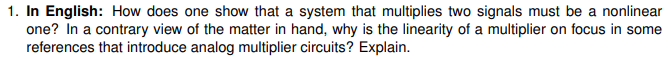 1. In English: How does one show that a system that multiplies two signals must be a nonlinear
one? In a contrary view of the matter in hand, why is the linearity of a multiplier on focus in some
references that introduce analog multiplier circuits? Explain.
