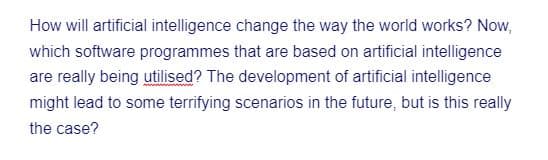 How will artificial intelligence change the way the world works? Now,
which software programmes that are based on artificial intelligence
are really being utilised? The development of artificial intelligence
might lead to some terrifying scenarios in the future, but is this really
the case?