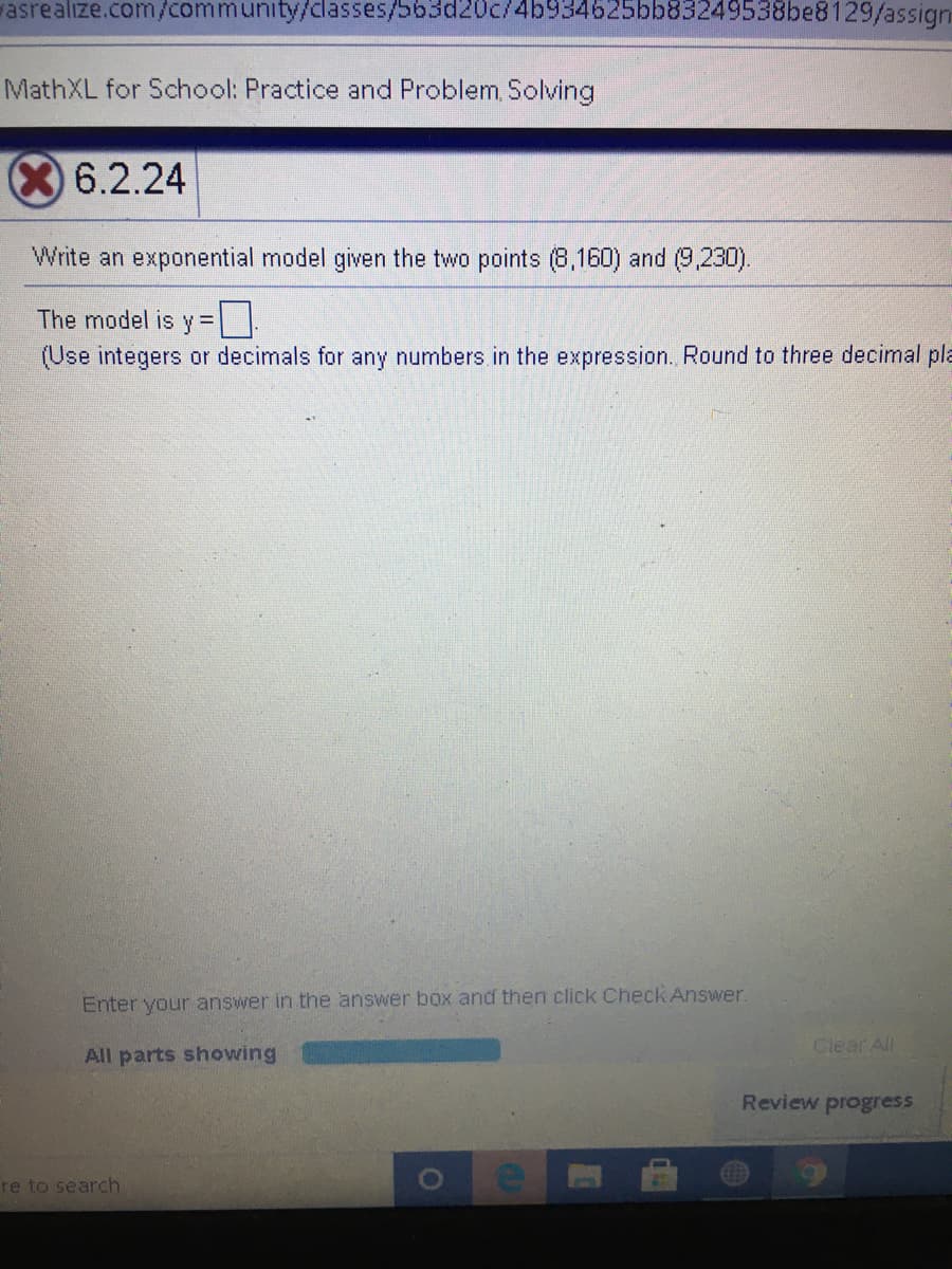 vasrealize.com/community/classes/563d20c/4b934625bb83249538be8129/assign
MathXL for School: Practice and Problem, Solving
6.2.24
Write an exponential model given the two points (8,160) and (9,230).
The model is y =
(Use integers or decimals for any numbers in the expression. Round to three decimal pla
Enter your answer in the answer box and then click Check Answer.
Clear All
All parts showing
Review progress
re to search
