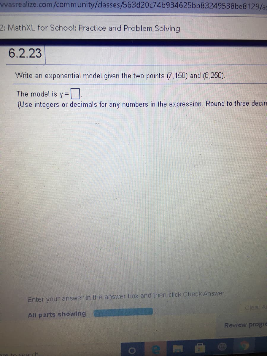 wasrealize.com/community/classes/563d20c74b934625bb83249538be8129/as
2: MathXL for School: Practice and Problem, Solving
6.2.23
Write an exponential model given the two points (7,150) and (8,250).
The model is y%=
(Use integers or decimals for any numbers in the expression. Round to three decim
Enter your answer in the answer box and then click Check Answer.
Clear Al
All parts showing
Review progre
to search
