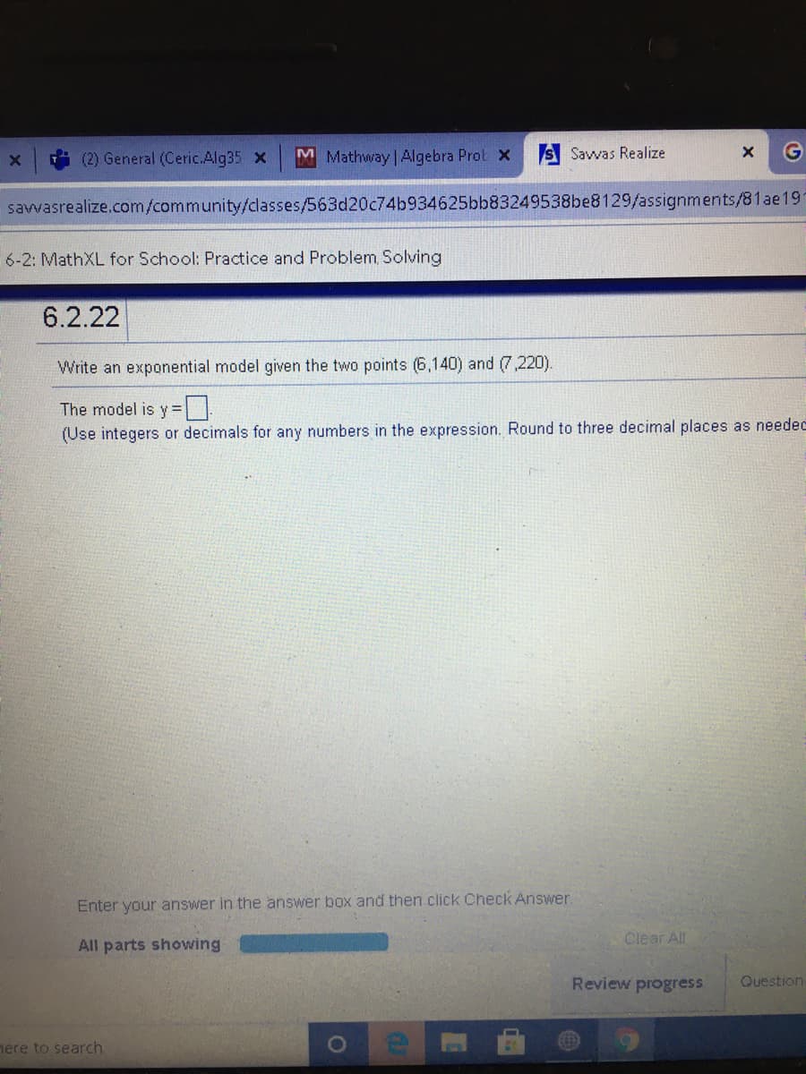 (2) General (Ceric.Alg35 X
M Mathway | Algebra Prot x
Savwas Realize
G
savvasrealize.com/community/dasses/563d20c74b934625bb83249538be8129/assignments/81ae19
6-2: MathXL for School: Practice and Problem, Solving
6.2.22
Write an exponential model given the two points (6,140) and (7,220).
The model is y =|
(Use integers or decimals for any numbers in the expression. Round to three decimal places as needec
Enter your answer in the answer box and then click Check Answer.
Clear All
All parts showing
Review progress
Question
nere to search
