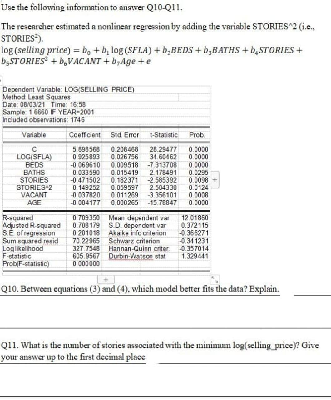 Use the following information to answer Q10-Q11.
The researcher estimated a nonlinear regression by adding the variable STORIES^2 (i.e.,
STORIES*).
log (selling price) = b, + b, log (SFLA) + b,BEDS + B3BATHS + b,STORIES +
B5STORIES² + b,VACANT + b,Age + e
Dependent Variable: LOG(SELLING PRICE)
Method Least Squares
Date: 08/03/21 Time: 16:58
Sample: 1 6660 IF YEAR=2001
Included observations: 1746
Variable
Coefficient
Std Error
t-Statistic
Prob.
C
0.208468
0.026756
LOG(SFLA)
BEDS
BATHS
STORIES
STORIES^2
VACANT
AGE
5.898568
0.925893
-0.069610
0.033590
-0.471502
0.149252
-0.037820
-0.004177
0.009518
0.015419
0.182371
0.059597
0.011269
0.000265
28.29477
34.60462
-7.313708
2.178491
-2.585392
2.504330
-3.356101
-15.78847
0.0000
0.0000
0.0000
0.0295
0.0098
0.0124
0.0008
0.0000
R-squared
Adjusted R-squared
S.É of regression
Sum squared resid
Loglikelihood
F-statistic
Prob(F-statistic)
0.709350
0.708179
0.201018
70.22965
327.7548
605.9567
0.000000
Mean dependent var
S.D. dependent var
Akaike info criterion
Schwarz criterion
Hannan-Quinn criter.
Durbin-Watson stat
12.01860
0.372115
-0.366271
-0.34 1231
-0.357014
1.329441
Q10. Between equations (3) and (4), which model better fits the data? Explain.
Q11. What is the number of stories associated with the minimum log(selling price)? Give
your answer up to the first decimal place
