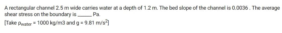 A rectangular channel 2.5 m wide carries water at a depth of 1.2 m. The bed slope of the channel is 0.0036. The average
shear stress on the boundary is Pa.
[Take pwater = 1000 kg/m3 and g = 9.81 m/s²]
%3D
