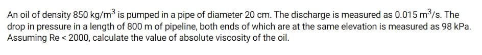 An oil of density 850 kg/m3 is pumped in a pipe of diameter 20 cm. The discharge is measured as 0.015 m/s. The
drop in pressure in a length of 800 m of pipeline, both ends of which are at the same elevation is measured as 98 kPa.
Assuming Re < 2000, calculate the value of absolute viscosity of the oil.
