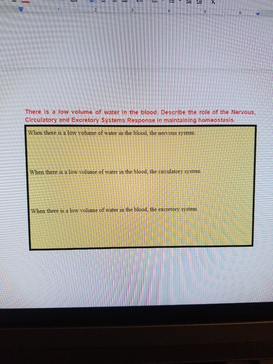 There is a low volume of water in the blood. Describe the role of the Nervous,
Circulatory and Excretory Systems Response in maintaining homeostasis.
When there is a low volume of water in the blood, the nervous system
When there is a low volume of water in the blood, the circulatory system
When there is a low volume of water in the blood, the excretory system
