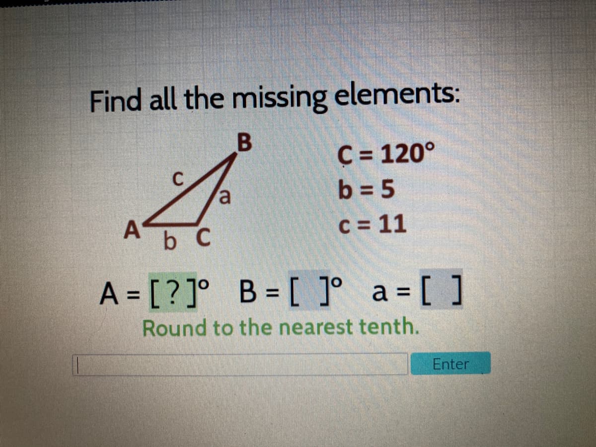 Find all the missing elements:
C = 120°
b = 5
b C
C = 11
A = [?]° B = [ ]° a= [ ]
%3D
Round to the nearest tenth.
Enter
