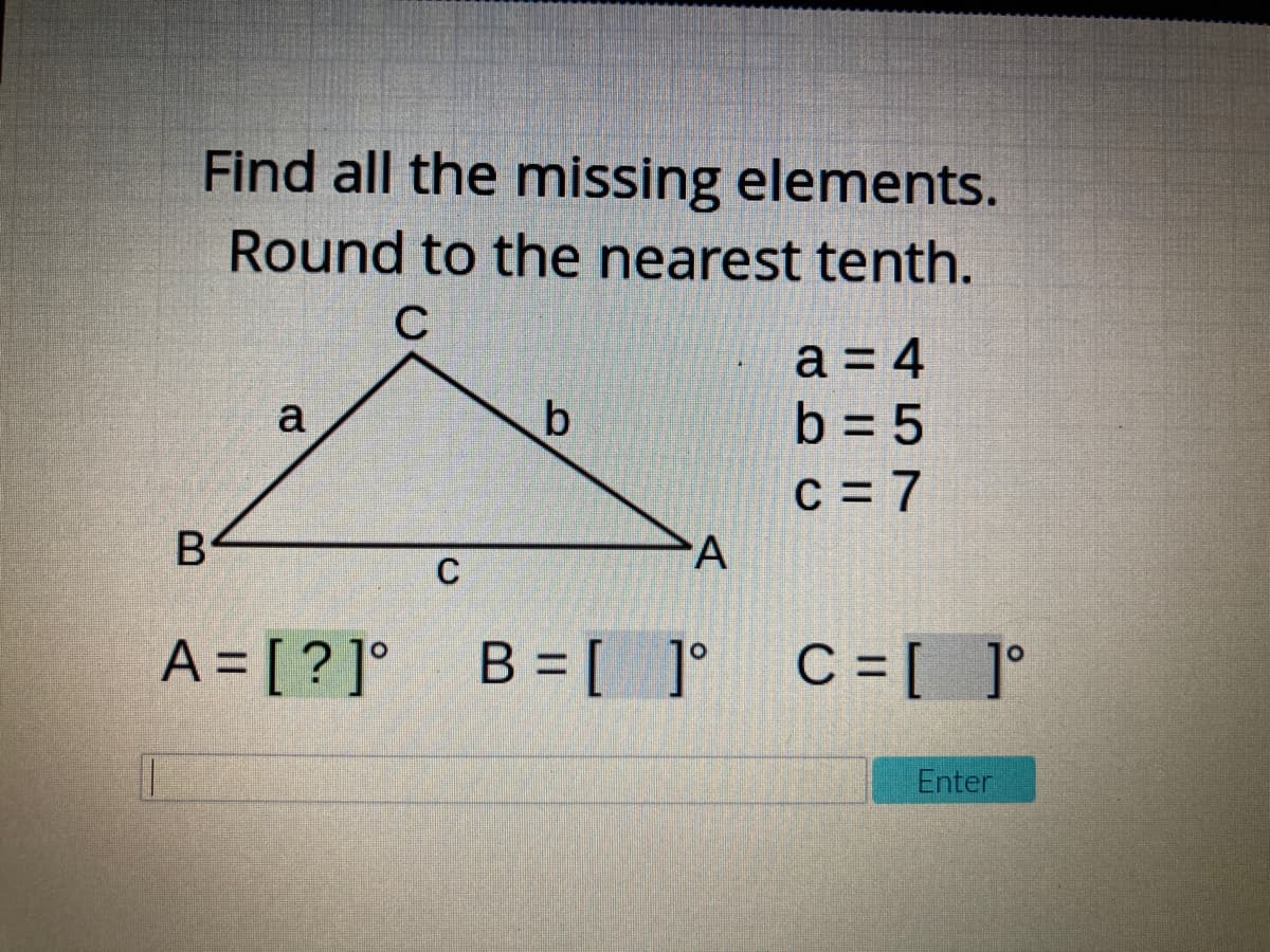 Find all the missing elements.
Round to the nearest tenth.
C
a = 4
b = 5
a
C = 7
B
A
C
A = [ ? ]°
B = [ ]° C=[ °
Enter
