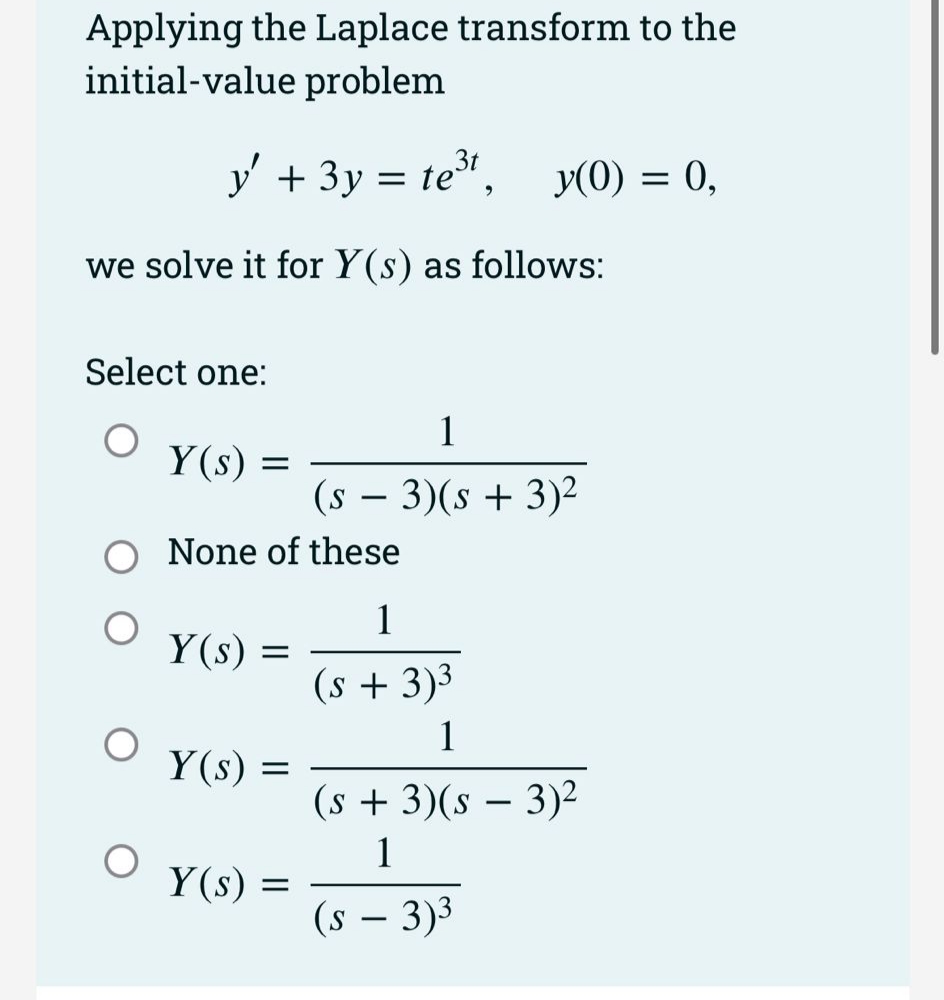 Applying the Laplace transform to the
initial-value problem
y' + 3y = te,
y(0) = 0,
we solve it for Y(s) as follows:
Select one:
1
Y(s) =
(s – 3)(s + 3)²
None of these
1
Y(s) :
(s + 3)³
1
Y(s) =
(s + 3)(s – 3)²
1
Y(s) =
(s – 3)3
-
