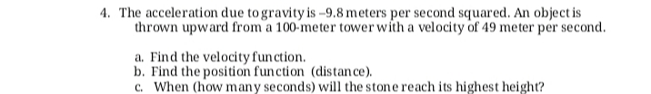 4. The acceleration due to gravity is -9.8 meters per second squared. An object is
thrown upward from a 100-meter tower with a velocity of 49 meter per second.
a. Find the velocity function.
b. Find the position function (distan ce).
c. When (how many seconds) will the stone reach its highest height?
