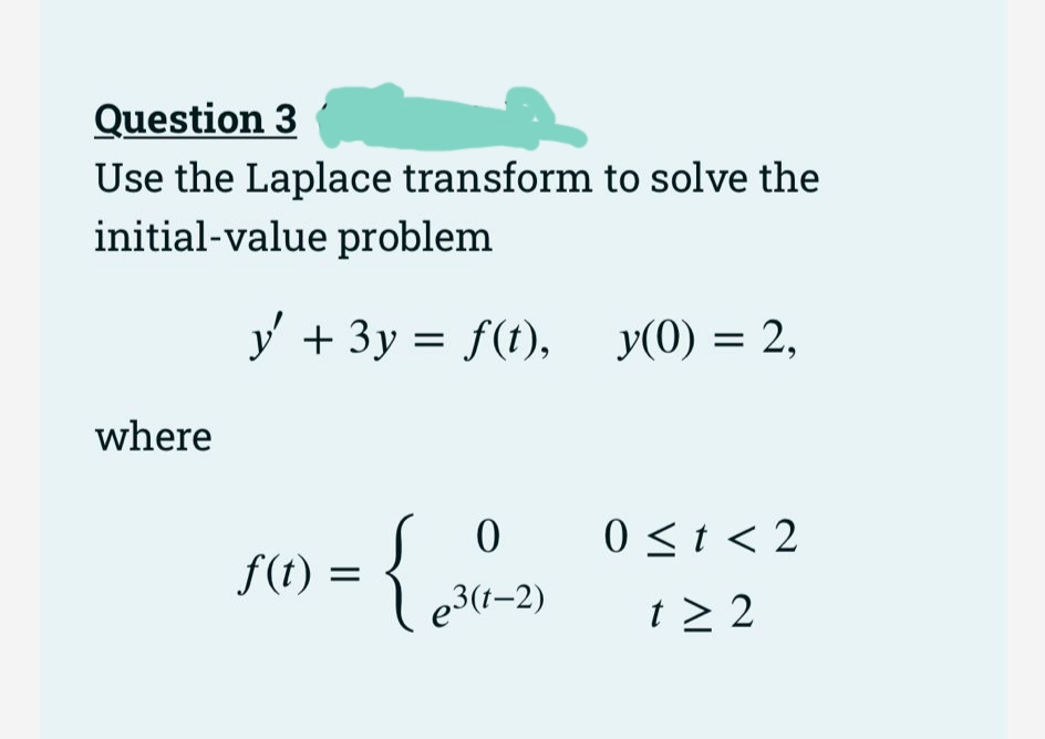 Question 3
Use the Laplace transform to solve the
initial-value problem
y + 3y = f(t), y(0) = 2,
where
0 0<t< 2
f(t) =
e3(1–2)
t > 2
