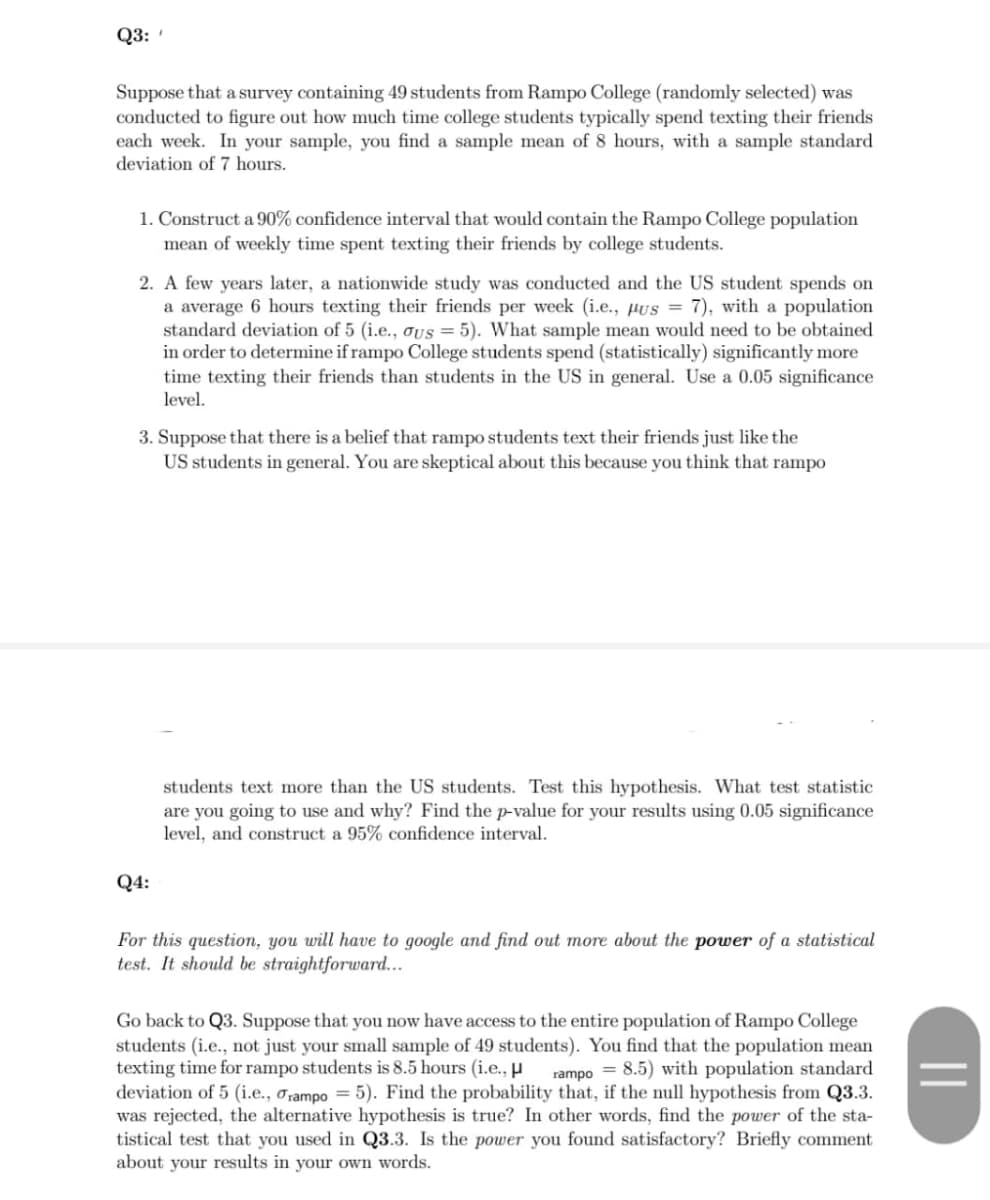 Q3:
Suppose that a survey containing 49 students from Rampo College (randomly selected) was
conducted to figure out how much time college students typically spend texting their friends
each week. In your sample, you find a sample mean of 8 hours, with a sample standard
deviation of 7 hours.
1. Construct a 90% confidence interval that would contain the Rampo College population
mean of weekly time spent texting their friends by college students.
2. A few years later, a nationwide study was conducted and the US student spends on
a average 6 hours texting their friends per week (i.e., µus = 7), with a population
standard deviation of 5 (i.e., oUs = 5). What sample mean would need to be obtained
in order to determine if rampo College students spend (statistically) significantly more
time texting their friends than students in the US in general. Use a 0.05 significance
level.
3. Suppose that there is a belief that rampo students text their friends just like the
US students in general. You are skeptical about this because you think that rampo
students text more than the US students. Test this hypothesis. What test statistic
are you going to use and why? Find the p-value for your results using 0.05 significance
level, and construct a 95% confidence interval.
Q4:
For this question, you will have to google and find out more about the power of a statistical
test. It should be straightforward...
Go back to Q3. Suppose that you now have access to the entire population of Rampo College
students (i.e., not just your small sample of 49 students). You find that the population mean
texting time for rampo students is 8.5 hours (i.e., µ
deviation of 5 (i.e., orampo = 5). Find the probability that, if the null hypothesis from Q3.3.
was rejected, the alternative hypothesis is true? In other words, find the power of the sta-
tistical test that you used in Q3.3. Is the power you found satisfactory? Briefly comment
about your results in your own words.
rampo = 8.5) with population standard
||
