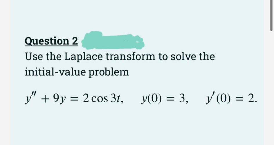 Question 2
Use the Laplace transform to solve the
initial-value problem
y" + 9y = 2 cos 3t,
y(0) = 3, y'(0) = 2.
