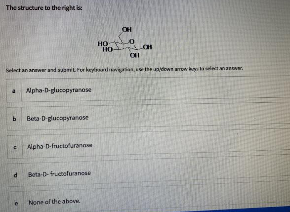 The structure to the right is:
OH
Но
Но
CH
Select an answer and submit. For keyboard navigation, use the up/down arrow keys to select an answer,
Alpha-D-glucopyranose
a
b.
Beta-D-glucopyranose
Alpha-D-fructofuranose
Beta-D- fructofuranose
None of the above.
