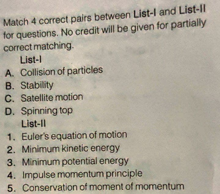 Match 4 correct pairs between List-l and List-ll
for questions. No credit will be given for partially
correct matching.
List-l
A. Collision of particles
B. Stability
C. Satellite motion
D. Spinning top
List-ll
1. Euler's equation of motion
2. Minimum kinetic energy
3. Minimum potential energy
4. Impulse momentum principle
5. Conservation of moment of momentum
