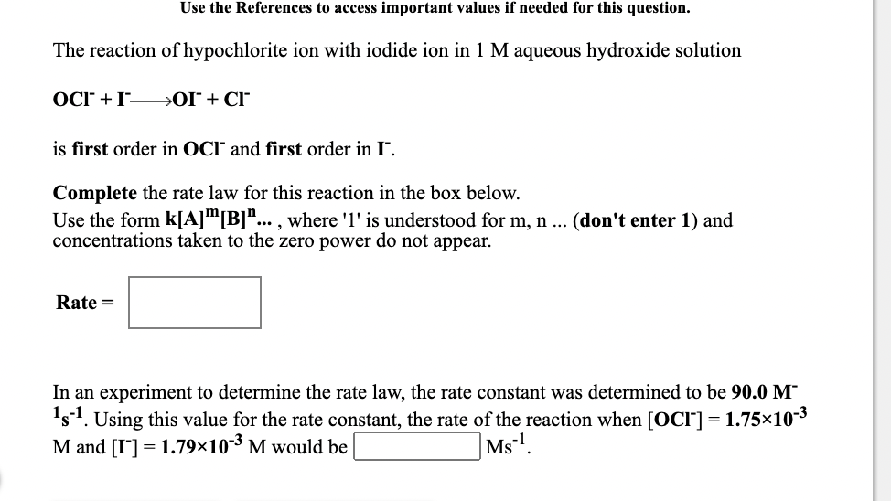 Use the References to access important values if needed for this question.
The reaction of hypochlorite ion with iodide ion in 1 M aqueous hydroxide solution
OCr + I OI + CI
is first order in OCI and first order in I".
Complete the rate law for this reaction in the box below.
Use the form k[A]"[B]"... , where 'l' is understood for m, n ...
concentrations taken to the zero power do not appear.
(don't enter 1) and
Rate =
In an experiment to determine the rate law, the rate constant was determined to be 90.0 M
's1. Using this value for the rate constant, the rate of the reaction when [OCI] = 1.75×103
M and [I] = 1.79×10*³ M would be
Ms.
