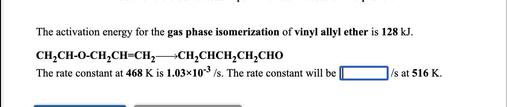 The activation energy for the gas phase isomerization of vinyl allyl ether is 128 kJ.
CH,CH-O-CH,CH=CH,CH,CHCH,CH,CHO
The rate constant at 468 K is 1.03×103 /s. The rate constant will be
/s at 516 K.
