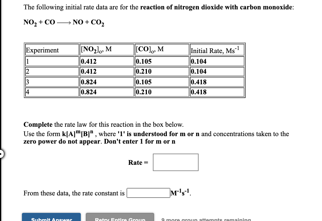 The following initial rate data are for the reaction of nitrogen dioxide with carbon monoxide:
NO2 + CO – NO+
O+CO2
Experiment
[NO21,, M
[CO), М
Initial Rate, Ms
0.104
1
2
0.412
0.105
0.412
0.210
0.104
3
0.824
0.105
0.418
4
0.824
0.210
0.418
Complete the rate law for this reaction in the box below.
Use the form kJA]m[B]", where '1' is understood for m or n and concentrations taken to the
zero power do not appear. Don't enter 1 for m or n
Rate =
From these data, the rate constant is
M's1.
Submit Answer
Retry Entire Groun
9 more aroun attempts remaining
