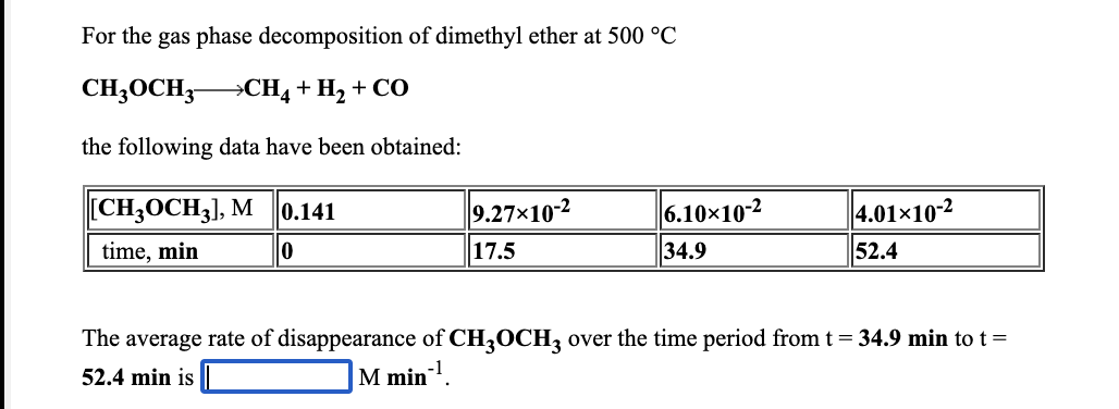 For the gas phase decomposition of dimethyl ether at 500 °C
CH3OCH3 CH4+H, + CO
the following data have been obtained:
[CH-ОCH;], M
0.141
9.27×10-2
6.10×10-2
4.01×10-2
time, min
17.5
34.9
52.4
The average rate of disappearance of CH3OCH3 over the time period from t= 34.9 min to t=
52.4 min is
M min!.
