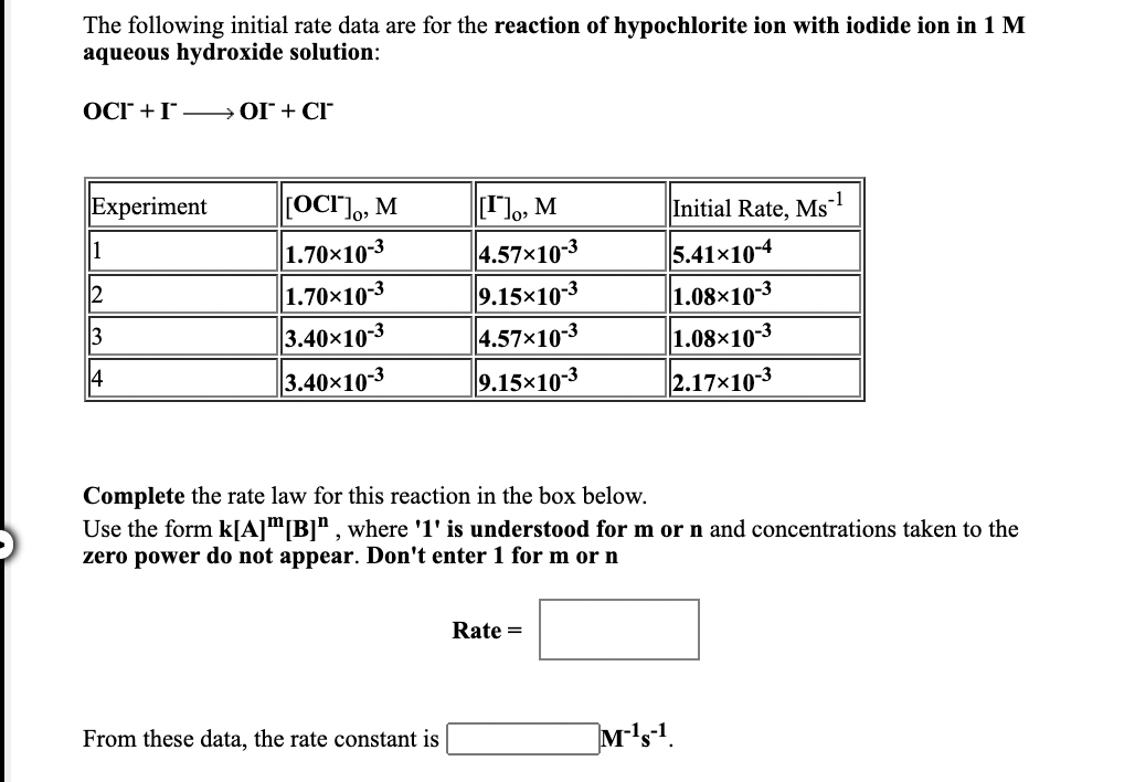 The following initial rate data are for the reaction of hypochlorite ion with iodide ion in 1 M
aqueous hydroxide solution:
OCr +I- OI + CI
Experiment
[OCI"]o, M
, M
Initial Rate, Ms™
-1
1.70×10-3
1.70×10-3
3.40x10-3
3.40x10-3
4.57×10-3
9.15×10-3
4.57x10-3
9.15×103
1
5.41x10-4
1.08×10-3
1.08×10-3
2.17x10-3
2
3
4
Complete the rate law for this reaction in the box below.
Use the form k[A]m[B]" , where '1' is understood for m or n and concentrations taken to the
zero power do not appear. Don't enter 1 for m or n
Rate =
From these data, the rate constant is
M's.
