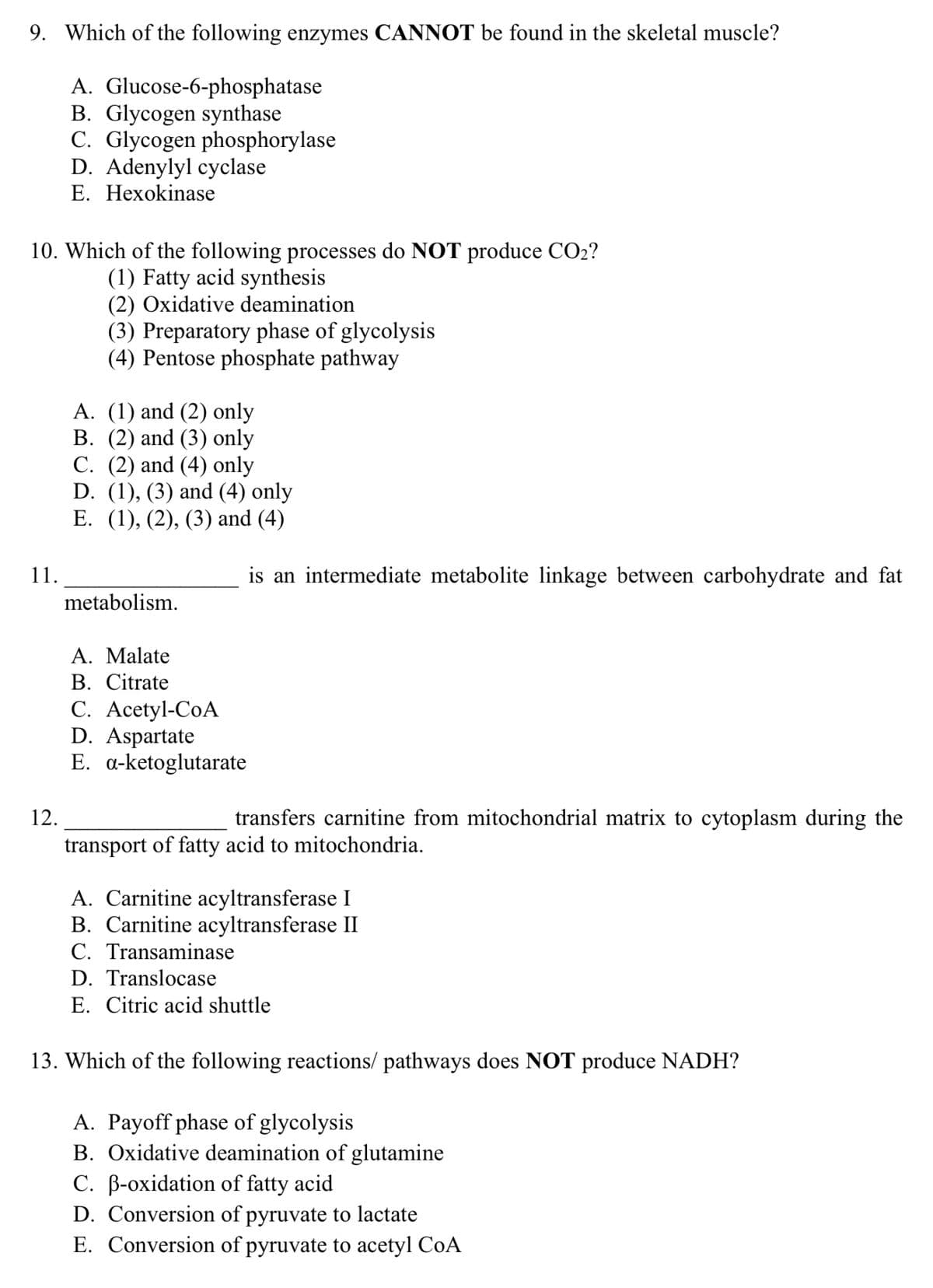 9. Which of the following enzymes CANNOT be found in the skeletal muscle?
A. Glucose-6-phosphatase
B. Glycogen synthase
C. Glycogen phosphorylase
D. Adenylyl cyclase
E. Hexokinase
10. Which of the following processes do NOT produce CO2?
(1) Fatty acid synthesis
(2) Oxidative deamination
(3) Preparatory phase of glycolysis
(4) Pentose phosphate pathway
A. (1) and (2) only
B. (2) and (3) only
C. (2) and (4) only
D. (1), (3) and (4) only
E. (1), (2), (3) and (4)
11.
is an intermediate metabolite linkage between carbohydrate and fat
metabolism.
A. Malate
B. Citrate
C. Acetyl-CoA
D. Aspartate
E. a-ketoglutarate
12.
transfers carnitine from mitochondrial matrix to cytoplasm during the
transport of fatty acid to mitochondria.
A. Carnitine acyltransferase I
B. Carnitine acyltransferase II
C. Transaminase
D. Translocase
E. Citric acid shuttle
13. Which of the following reactions/ pathways does NOT produce NADH?
A. Payoff phase of glycolysis
B. Oxidative deamination of glutamine
C. B-oxidation of fatty acid
D. Conversion of pyruvate to lactate
E. Conversion of pyruvate to acetyl CoA
