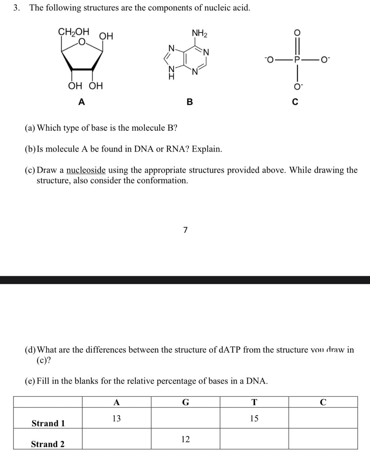 3.
The following structures are the components of nucleic acid.
CH2OH
ОН
NH2
ОН ОН
A
(a) Which type of base is the molecule B?
(b) Is molecule A be found in DNA or RNA? Explain.
(c) Draw a nucleoside using the appropriate structures provided above. While drawing the
structure, also consider the conformation.
7
(d)What are the differences between the structure of dATP from the structure vou draw in
(c)?
(e) Fill in the blanks for the relative percentage of bases in a DNA.
А
G
T
13
15
Strand 1
12
Strand 2
