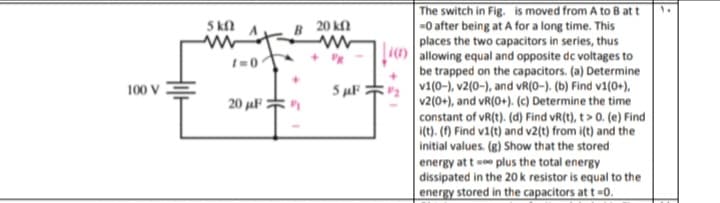 The switch in Fig. is moved from A to B at t
-0 after being at A for a long time. This
places the two capacitors in series, thus
() allowing equal and opposite de voltages to
be trapped on the capacitors. (a) Determine
v1(0-), v2(0-), and vR(0-). (b) Find v1(0+),
v2(0+), and vR(0+). (c) Determine the time
constant of vR(t). (d) Find vR(t), t> 0. (e) Find
(t). (f) Find v1(t) and v2(t) from i(t) and the
5 kn
B 20 k
100 v :
5 uF
20 uF
initial values. (g) Show that the stored
energy at te plus the total energy
dissipated in the 20k resistor is equal to the
energy stored in the capacitors at t =0.
