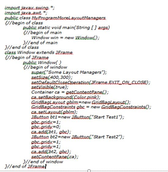 import javax.swiog. *;
import java.awt. *;
public class MyeoogramMorelaxoutManagers.
{//begin of class
public static void main(String [] args)
{//begin of main
Window win = new Windowl);
}H/end of main
}//end of class
class Window extends JEcame.
//begin of JEcame
public Window( )
U/begin of window
SHPed"Some Layout Managers");
setSize(400,300);
setDefaultCleseQneratioa(JErameEXIT.ONCLOSE);
setkisible(true);
Container ca = getContenteanel);
ca.setBackgouod(Coloc.pink);
GadBaglayout gblm=new GaidBaglavout();
GidBagConstraints gbc = new GadBagConstraints();
ca.setlaxaut(ablm);
JButton bt1=new JButteal,"Start Test1");
gbc.gidx=1;
gbc.gridy=0;
caadd(bt1, gbc);
JButton bt2=new JButtoal"Start Test2");
gbc.gridx=1;
abc.gidy=1;
ca.add(bt2, gbc);
setcantenteane(ca);
}//end of window
}//end of JEramel
