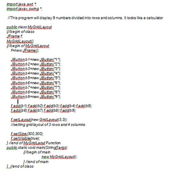 impatiava aut:
mpot javax swing
IThis program will display 9 numbers divided into rows and columns. It looks like a calculstor
Qublic class MyGridLavout
/begin of class
JFrame f
MGndlavouto
g/begin of MyGridLayout
f=new JErame0:
JButton b1=new JEButen("17;
JButton b2=new JButon("2");
JButtonb3=new JButon("3";
Button b4=new JButon("4);
JButton b5=new JButon("5);
JButton b6=new JButon(6");
JButten b7=new JButon("7"):
JButton b8=newJButon("8");
JButton b9=new JButon(9);
taddib 1).tadd(b2)t.add(b3),fadd(b4):fadd(b5);
Laddb6).tadd(b7):tadd(b8) fadd(b9);
tsetlavoutinew Gridlayout(3,3);
llsetting gridlayout of 3 rows and 4 columns
tsetSze(300, 300);
istVisibleftrue);
J llend of MyGridLaout Function
Rubic static void main(Stringargs)
/begin of main
new MGridlavout);
J llend of main
Llend of class
