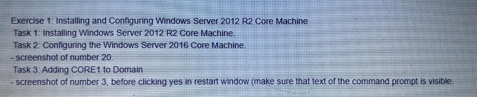 Exercise 1: Installing and Configuring Windows Server 2012 R2 Core Machine
Task 1: Installing Windows Server 2012 R2 Core Machine.
Task 2: Configuring the Windows Server 2016 Core Machine.
screenshot of number 20.
Task 3: Adding CORE1 to Domain
screenshot of number 3, before clicking yes in restart window.(make sure that text of the command prompt is visible.
