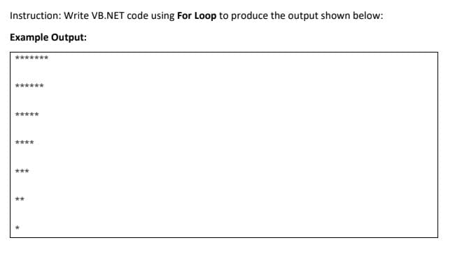 Instruction: Write VB.NET code using For Loop to produce the output shown below:
Example Output:
*****
****
