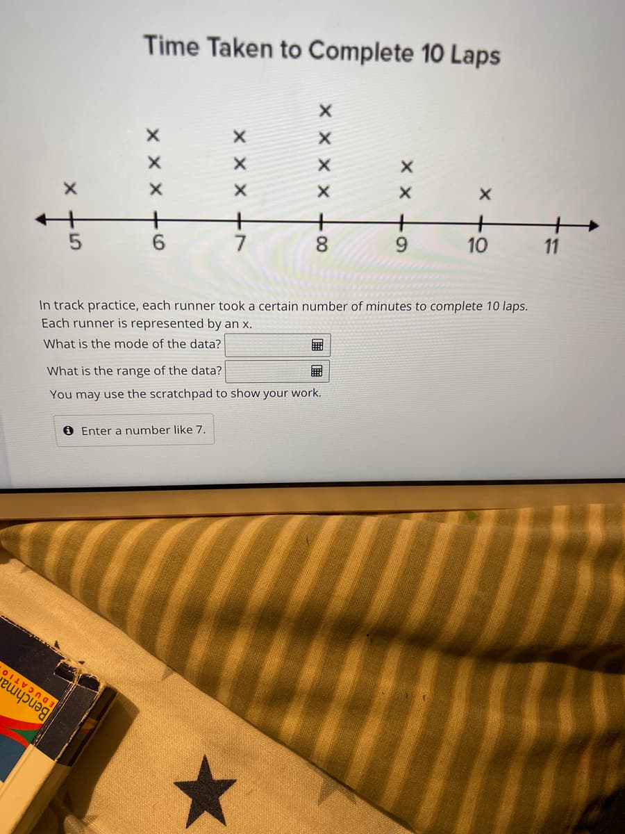 ### Time Taken to Complete 10 Laps

#### Description:
In track practice, each runner took a certain number of minutes to complete 10 laps. Each runner is represented by an 'x'.

#### Data Representation:
The graph displayed above shows the distribution of times taken by runners to complete 10 laps. The data points are plotted on a horizontal number line starting at 5 minutes and ending at 11 minutes.

#### Graph Analysis:
- **5 minutes:** 2 runners
- **6 minutes:** 3 runners
- **7 minutes:** 3 runners
- **8 minutes:** 5 runners
- **9 minutes:** 2 runners
- **10 minutes:** 2 runners
- **11 minutes:** 1 runner

#### Questions:
1. **What is the mode of the data?**
2. **What is the range of the data?**
   You may use the scratchpad to show your work.

Enter your answers in the provided text boxes. For example, you can enter a number like 7.

#### Example Calculation:
To calculate the mode and range, follow these steps:
- **Mode:** Identify the most frequently occurring time.
- **Range:** Subtract the smallest time from the largest time.